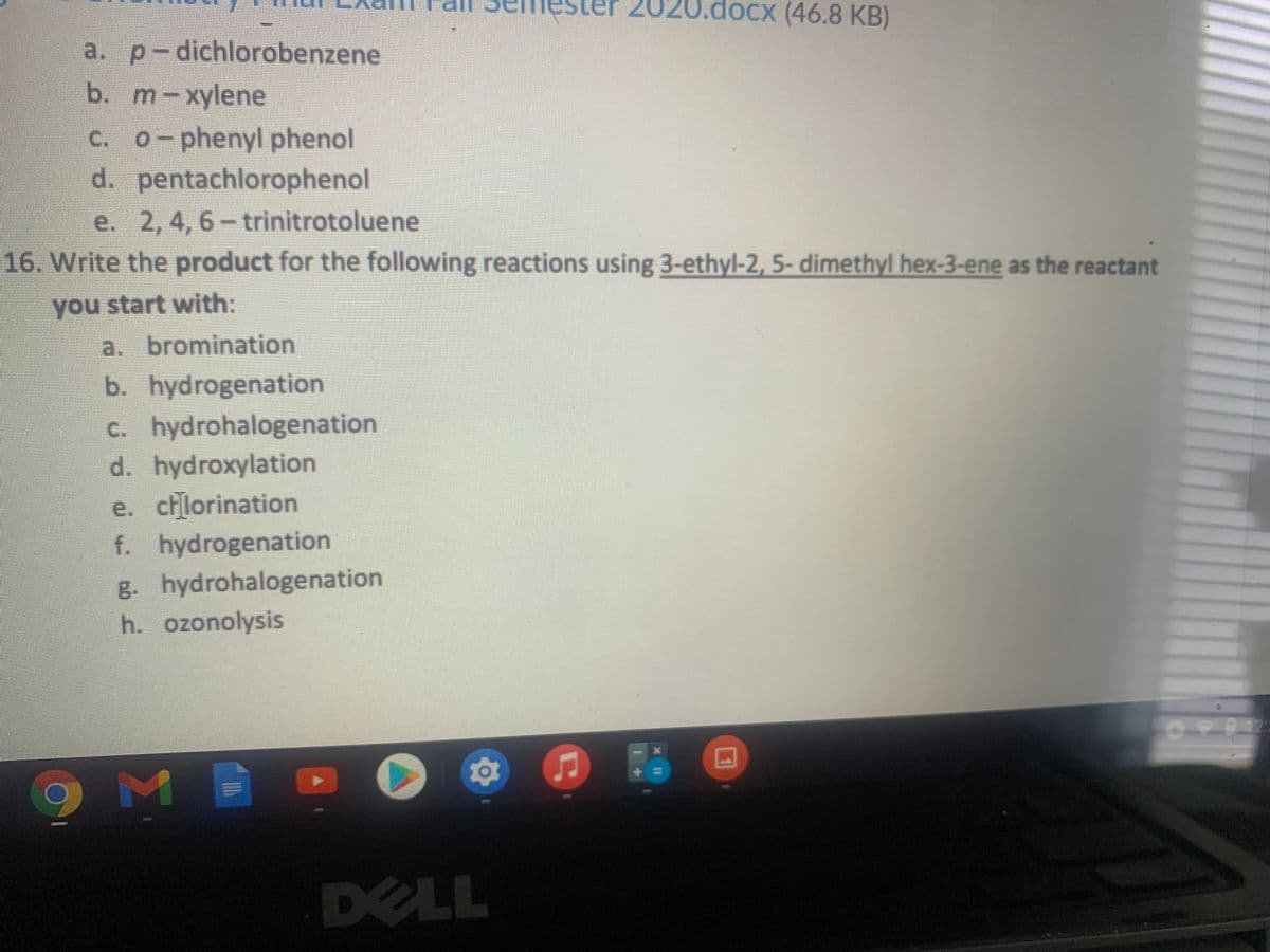 2020.docx (46.8 KB)
a. p-dichlorobenzene
b. m-xylene
C. 0-phenyl phenol
d. pentachlorophenol
e. 2,4, 6- trinitrotoluene
16. Write the product for the following reactions using 3-ethyl-2, 5- dimethyl hex-3-ene as the reactant
you start with:
a. bromination
b. hydrogenation
c. hydrohalogenation
d. hydroxylation
e. chlorination
f. hydrogenation
g. hydrohalogenation
h. ozonolysis
DELL
%3D
