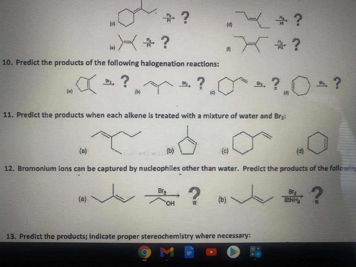 中?
(c)
(e)
5.
10. Predict the products of the following halogenation reactions:
?.0
(a)
(b)
(c)
11. Predict the products when each alkene is treated with a mixture of water and Br2:
(a)
(d)
12. Bromonium lons can be captured by nucleophiles other than water. Predict the products of the following
Bfg
Bfg
ENH
(a)
(b)
HO,
13. Predict the products; indicate proper stereochemistry where necessary:
