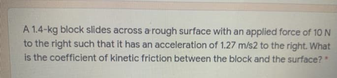 A 1.4-kg block slides across a rough surface with an applied force of 10N
to the right such that it has an acceleration of 1.27 m/s2 to the right. What
is the coefficient of kinetic friction between the block and the surface? *
