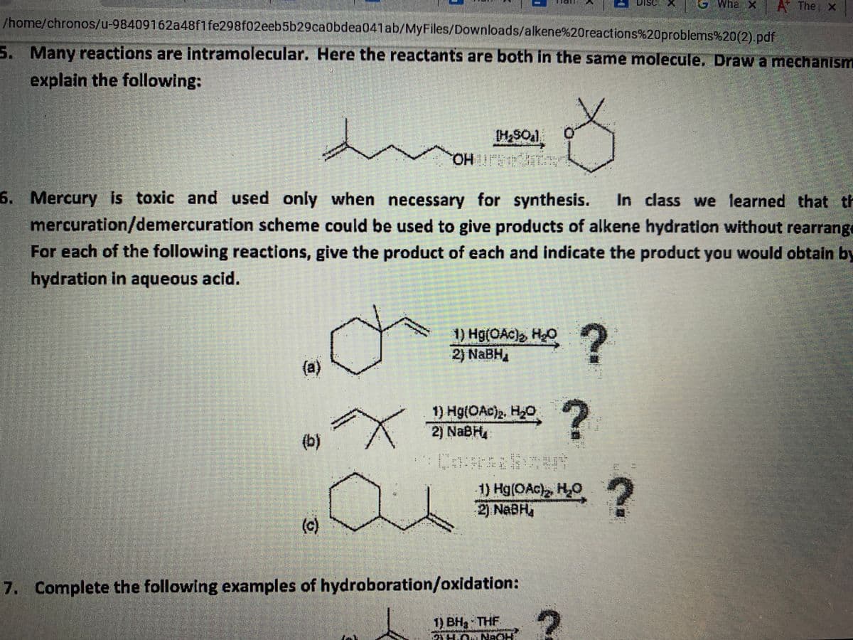Whe X A The x
asıı
/home/chronos/u-98409162a48f1fe298f02eeb5b29ca0bdea041ab/MyFiles/Downloads/alkene%20reactions%20problems%20(2).pdf
S. Many reactions are intramolecular. Here the reactants are both in the same molecule. Draw a mechanism
explain the following:
OHUS A
6. Mercury is toxic and used only when necessary for synthesis.
In class we learned that th
mercuration/demercuration scheme could be used to give products of alkene hydration without rearrange
For each of the following reactions, give the product of each and indicate the product you would obtain by
hydration in aqueous acid.
1) Hg(OAc), HO
2) NABH,
(a)
1) Hg(OAc)2, H2O
2) NABH4
(b)
1) Hg(OAc), HO 2
2) NABH
(c)
7. Complete the following examples of hydroboration/oxidation:
1) BH3 THF
