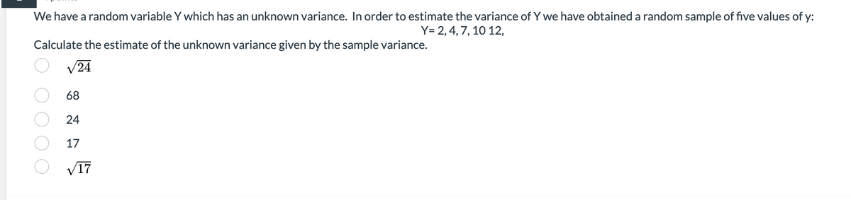 We have a random variable Y which has an unknown variance. In order to estimate the variance of Y we have obtained a random sample of five values of y:
Y= 2, 4, 7, 10 12,
Calculate the estimate of the unknown variance given by the sample variance.
V24
68
24
17
V17
