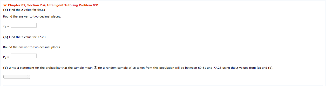 v Chapter 07, Section 7.4, Intelligent Tutoring Problem 031
(a) Find the z value for 69.61.
Round the answer to two decimal places.
z1 =
(b) Find the z value for 77.23.
Round the answer to two decimal places.
Z2 =
(c) Write a statement for the probability that the sample mean X, for a random sample of 18 taken from this population will be between 69.61 and 77.23 using the z-values from (a) and (b).

