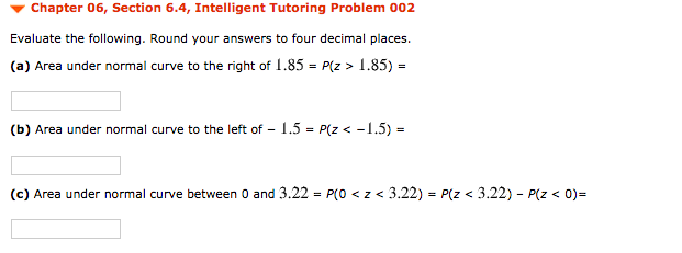 Chapter 06, Section 6.4, Intelligent Tutoring Problem 002
Evaluate the following. Round your answers to four decimal places.
(a) Area under normal curve to the right of 1.85 = P(z > 1.85) =
(b) Area under normal curve to the left of - 1.5 = P(z < -1.5) =
(c) Area under normal curve between 0 and 3.22 = P(0 < z < 3.22) = P(z < 3.22) - P(z < 0)%=
%3D
