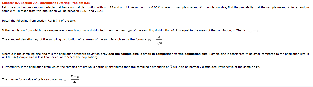 Chapter 07, Section 7.4, Intelligent Tutoring Problem 031
Let x be a continuous random variable that has
sample of 18 taken from this population will be between 69.61 and 77.23.
normal distribution with p = 75 and o = 11. Assuming n s 0.05N, wheren = sample size and N = population size, find the probability that the sample mean, X, for a random
Recall the following from section 7.3 & 7.4 of the text.
If the population from which the samples are drawn is normally distributed, then the mean uz of the sampling distribution of I is equal to the mean of the population, p. That is, H = H.
The standard deviation o; of the sampling distribution of I, mean of the sample is given by the formula o =
Vn
where n is the sampling size and o is the population standard deviation provided the sample size is small in comparison to the population size. Sample size is considered to be small compared to the population size, if
ns 0.05N (sample size is less than or equal to 5% of the population).
Furthermore, if the population from which the samples are drawn is normally distributed then the sampling distribution of I will also be normally distributed irrespective of the sample size.
The z value for a value of I is calculated as z=
