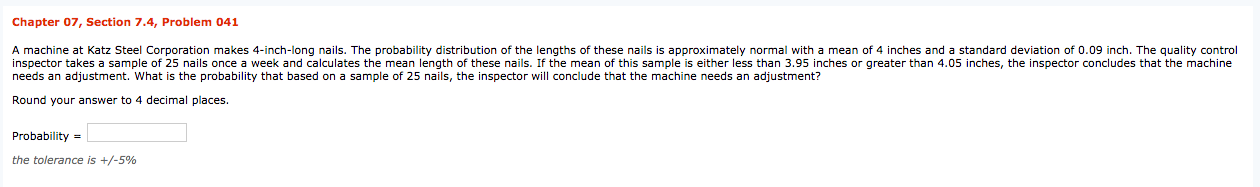 Chapter 07, Section 7.4, Problem 041
A machine at Katz Steel Corporation makes 4-inch-long nails. The probability distribution of the lengths of these nails is approximately normal with a mean o
inspector takes a sample of 25 nails once a week and calculates the mean length of these nails. If the mean of this sample is either less than 3.95 inches or greater than 4.05 inches, the inspector concludes that the machine
needs an adjustment. What is the probability that based on a sample of 25 nails, the inspector will conclude that the machine needs an adjustment?
4 inches and a standard deviation of 0.09 inch. The quality control
Round your answer to 4 decimal places.
Probability =
the tolerance is +/-5%
