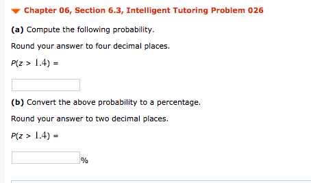 Chapter 06, Section 6.3, Intelligent Tutoring Problem 026
(a) Compute the following probability.
Round your answer to four decimal places.
P(z > 1.4) =
(b) Convert the above probability to a percentage.
Round your answer to two decimal places.
P(z > 1.4) =
