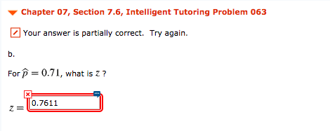 Chapter 07, Section 7.6, Intelligent Tutoring Problem 063
Z Your answer is partially correct. Try again.
b.
For p = 0.71, what is z ?
0.7611
