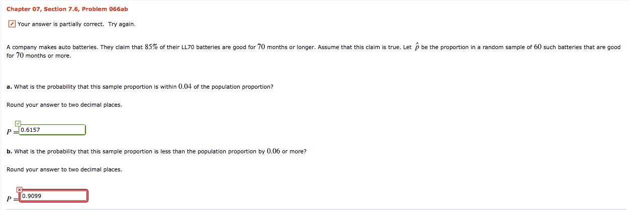 Chapter 07, Section 7.6, Problem 066ab
7 Your answer is partially correct. Try again.
A company makes auto batteries. They claim that 85% of their LL70 batteries are good for 70 months or longer. Assume that this claim is true. Let p be the proportion in a random sample of 60 such batteries that are good
for 70 months or more.
a. What is the probability that this sample proportion is within 0.04 of the population proportion?
Round your answer to two decimal places.
0.6157
b. What is the probability that this sample proportion is less than the population proportion by 0.06 or more?
Round your answer to two decimal places.
0.9099
