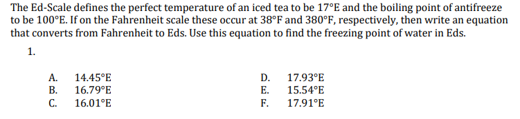 The Ed-Scale defines the perfect temperature of an iced tea to be 17°E and the boiling point of antifreeze
to be 100°E. If on the Fahrenheit scale these occur at 38°F and 380°F, respectively, then write an equation
that converts from Fahrenheit to Eds. Use this equation to find the freezing point of water in Eds.
1.
А.
В.
14.45°E
D.
17.93°E
16.79°E
E.
15.54°E
С.
16.01°E
F.
17.91°E
