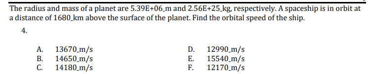 The radius and mass of a planet are 5.39E+06_m and 2.56E+25_kg, respectively. A spaceship is in orbit at
a distance of 1680_km above the surface of the planet. Find the orbital speed of the ship.
4.
12990_m/s
15540_m/s
F.
А.
13670 _m/s
D.
В.
14650_m/s
E.
C.
14180_m/s
12170_m/s
