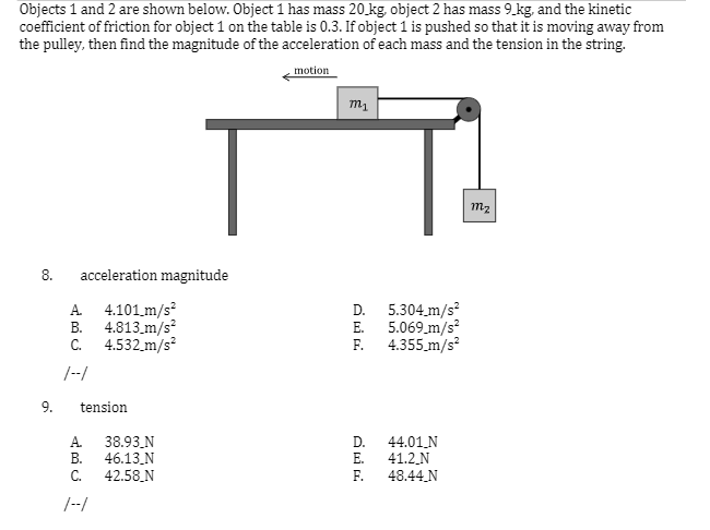Objects 1 and 2 are shown below. Object 1 has mass 20 kg, object 2 has mass 9 kg, and the kinetic
coefficient of friction for object 1 on the table is 0.3. If object 1 is pushed so that it is moving away from
the pulley, then find the magnitude of the acceleration of each mass and the tension in the string.
motion
m2
8.
acceleration magnitude
D. 5.304 m/s?
E. 5.069 m/s
F. 4.355.m/s
A 4.101 m/s?
В.
4.813_m/s
C.
4.532.m/s?
|--/
9.
tension
А
38.93_N
D.
44.01 N
В.
46.13.N
E.
41.2_N
C.
42.58 N
F.
48.44 N
/--/
