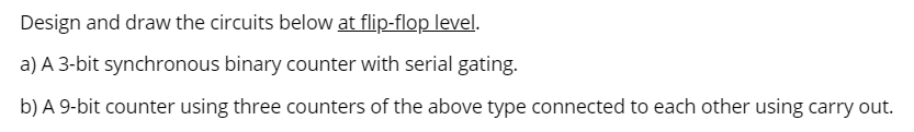 Design and draw the circuits below at flip-flop level.
a) A 3-bit synchronous binary counter with serial gating.
b) A 9-bit counter using three counters of the above type connected to each other using carry out.
