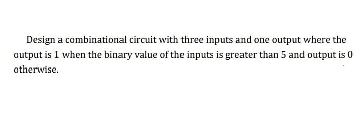 Design a combinational circuit with three inputs and one output where the
output is 1 when the binary value of the inputs is greater than 5 and output is 0
otherwise.
