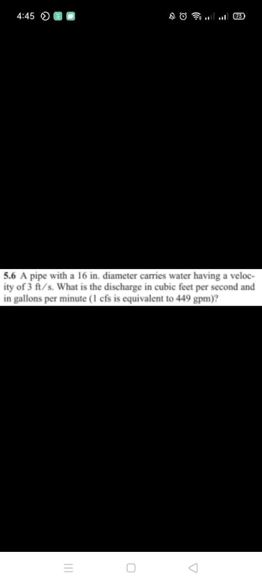 4:45 O
(73)
5.6 A pipe with a 16 in. diameter carries water having a veloc-
ity of 3 ft/s. What is the discharge in cubic feet per second and
in gallons per minute (1 cfs is equivalent to 449 gpm)?
