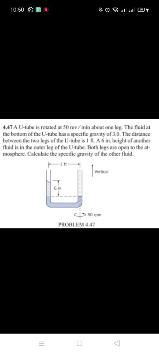 10:50
4.47 A U-tube is rotated at 50 rev/min about one leg. The fluid at
the bottom of the U-tube has a specific gravity of 3.0. The distance
between the two legs of the U-tube is 1 ft. A 6 in. height of another
fluid is in the outer leg of the U-tube. Both legs are open to the at-
mosphere. Calculate the specific gravity of the other fluid.
-1ft
Vertical
6 in
5 50 rpm
PROBLEM 4.47
