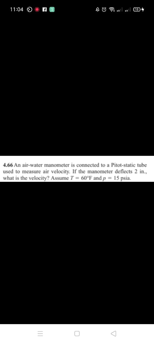 11:04 O
לClו. !ו. סA
4.66 An air-water manometer is connected to a Pitot-static tube
used to measure air velocity. If the manometer deflects 2 in.,
what is the velocity? Assume T = 60°F and p = 15 psia.
