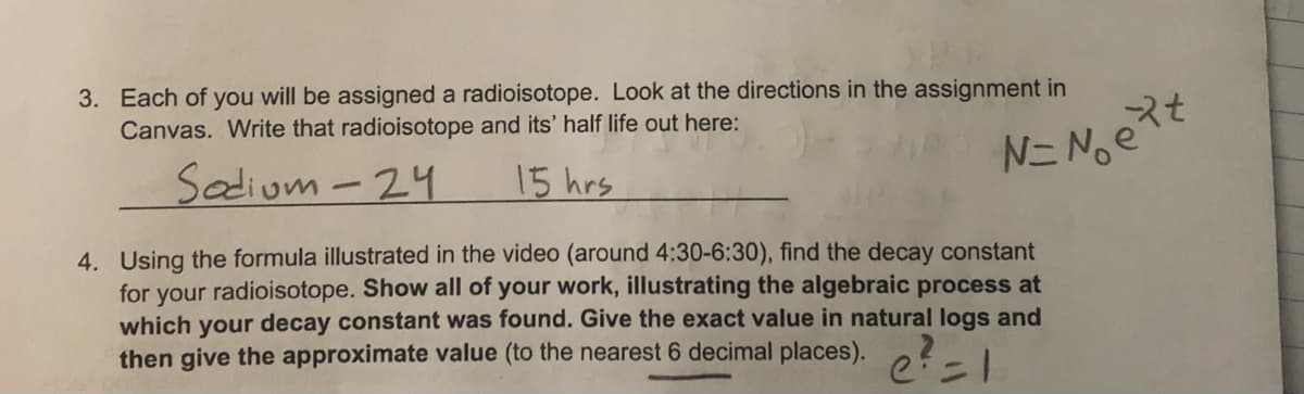 Por
3. Each of you will be assigned a radioisotope. Look at the directions in the assignment in
Canvas. Write that radioisotope and its' half life out here:
Sodium-24
15 hrs
N=Not
4. Using the formula illustrated in the video (around 4:30-6:30), find the decay constant
for your radioisotope. Show all of your work, illustrating the algebraic process at
which your decay constant was found. Give the exact value in natural logs and
then give the approximate value (to the nearest 6 decimal places). ? =