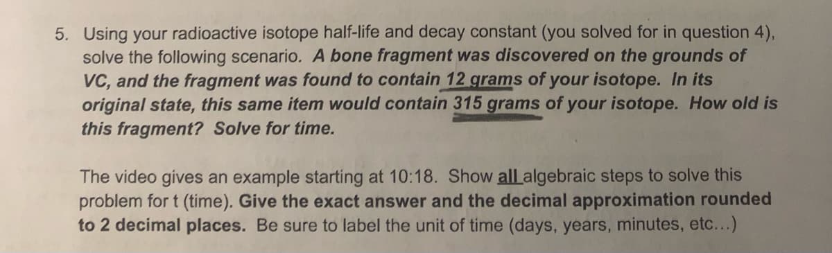 5. Using your radioactive isotope half-life and decay constant (you solved for in question 4),
solve the following scenario. A bone fragment was discovered on the grounds of
VC, and the fragment was found to contain 12 grams of your isotope. In its
original state, this same item would contain 315 grams of your isotope. How old is
this fragment? Solve for time.
The video gives an example starting at 10:18. Show all algebraic steps to solve this
problem for t (time). Give the exact answer and the decimal approximation rounded
to 2 decimal places. Be sure to label the unit of time (days, years, minutes, etc...)