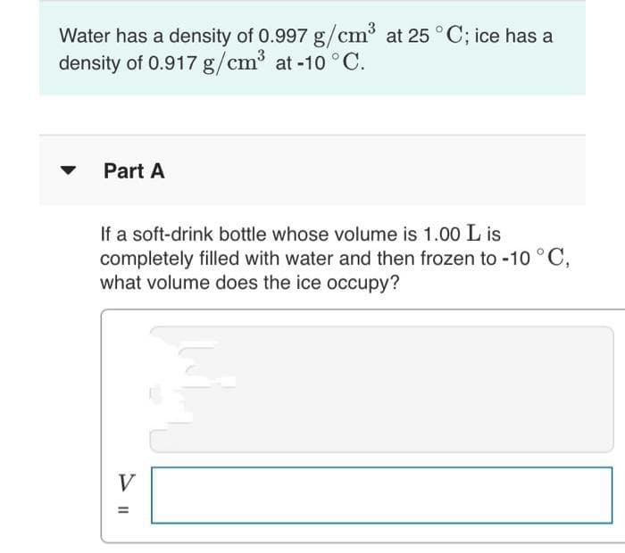 Water has a density of 0.997 g/cm³ at 25 °C; ice has a
3
density of 0.917 g/cm³ at -10 °C.
Part A
If a soft-drink bottle whose volume is 1.00 L is
completely filled with water and then frozen to -10 °C,
what volume does the ice occupy?
V
%3D
