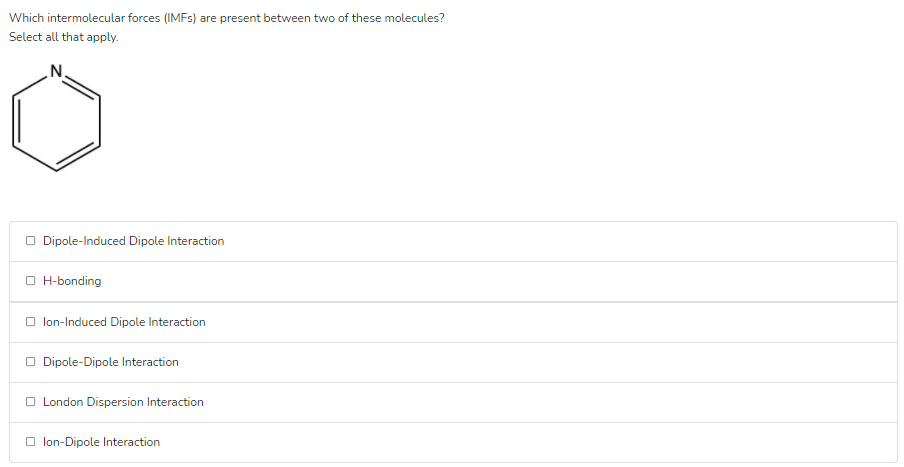 Which intermolecular forces (IMFS) are present between two of these molecules?
Select all that apply.
.N.
O Dipole-Induced Dipole Interaction
O H-bonding
O lon-Induced Dipole Interaction
O Dipole-Dipole Interaction
O London Dispersion Interaction
O lon-Dipole Interaction

