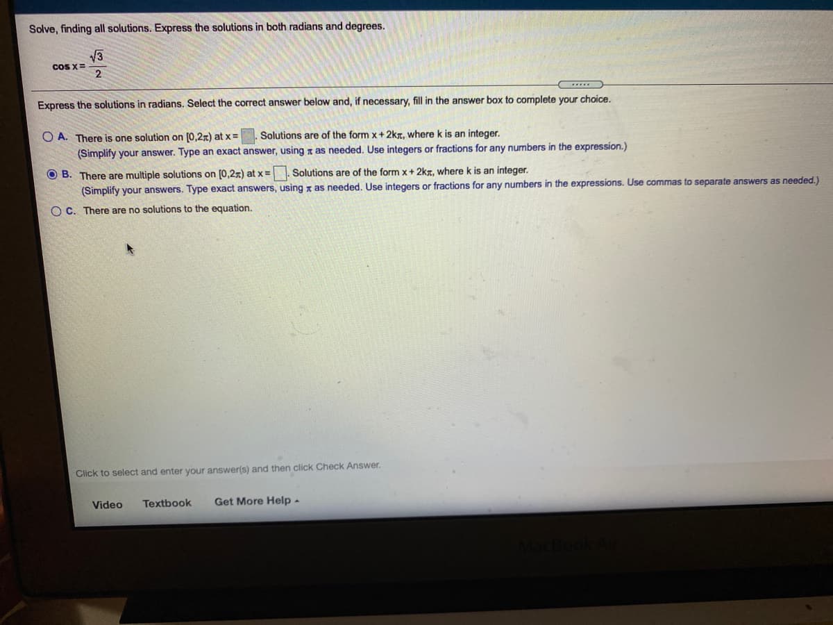 Solve, finding all solutions. Express the solutions in both radians and degrees.
13
coS X=
2
Express the solutions in radians. Select the correct answer below and, if necessary, fill in the answer box to complete your choice.
O A. There is one solution on [0,27) at x =
Solutions are of the form x+2kT, where k is an integer.
(Simplify your answer. Type an exact answer, using x as needed. Use integers or fractions for any numbers in the expression.)
O B. There are multiple solutions on [0,2r) at x =. Solutions are of the form x+ 2kr, where k is an integer.
(Simplify your answers. Type exact answers, using x as needed. Use integers or fractions for any numbers in the expressions. Use commas to separate answers as needed.)
O C. There are no solutions to the equation.
Click to select and enter your answer(s) and then click Check Answer.
Video
Textbook
Get More Help -

