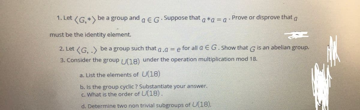 1. Let (G. *) be a group and
aEG.Suppose that a *g = g
= a
Prove or disprove that a
must be the identity element.
2. Let (G. .) be a group such that a.a = e for all a EG. Show that G is an abelian group.
for all a E G. Show that
group.
3. Consider the group (18) under the operation multiplication mod 18.
a. List the elements of U(18)
b. Is the group cyclic ? Substantiate your answer.
c. What is the order of U(18).
d. Determine two non trivial subgroups of U(18).
