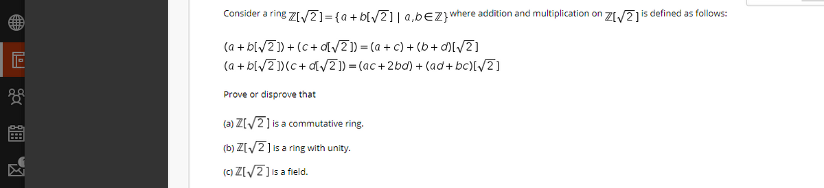 Consider a ring Z/2]={a+ b[/2] | a,bEZ}where addition and multiplication on ZI/21is defined as follows:
(a + b[/2]) + (c + d[/Z]) = (a + c) + (b + d)[/Z]
(a + bl/2])(c+ d/2 ]) = (ac + 2bd) + (ad+ bc)[/2]
Prove or disprove that
(a) Z[2] is a commutative ring.
(b) Z[/2] is a ring with unity.
(c) Z[/2] is a field.
