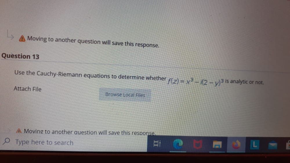 AMoving to another question will save this response.
Question 13
Use the Cauchy-Riemann equations to determine whether F(2) = x3(2-v)3 is analytic or not.
Attach File
Browse Local Files
A Moving to another auestion will save this response.
O Type here to search
II
