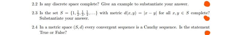 2.2 Is any discrete space complete? Give an example to substantiate your answer.
2.3 Is the set S = {1, } with metric d(r, y) = |r – y| for all r, y € S complete?
Substantiate your answer.
2.4 In a metric space (S, d) every convergent sequence is a Cauchy sequence. Is the statement
True or False?
