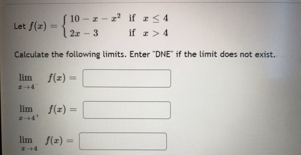{
10- x - x² if x ≤ 4
2x - 3
if x > 4
Calculate the following limits. Enter "DNE" if the limit does not exist.
f(x) =
Let f(x)
lim
lim f(x) =
lim
H 4
f(x) =