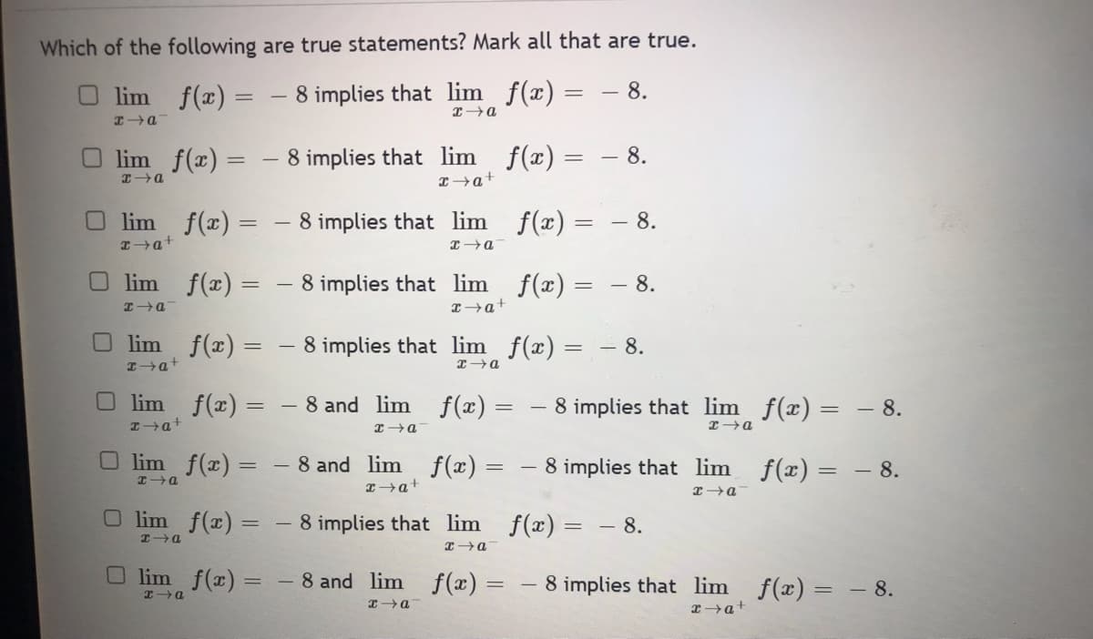Which of the following are true statements? Mark all that are true.
lim
f(x) = - 8 implies that lim_ f(x) = -8.
x→a
x→a
lim_f(x) =
HIP
lim f(x) =
x→a+
Olim f(x) =
x→a
lim_f(x) =
x→a+
lim_ f(x) =
x→a+
lim f(x) =
x→a
Olim f(x) =
HIP
lim f(x) =
HIP
8 implies that lim f(x) = -8.
x→a+
8 implies that
8 implies that lim f(x) = -8.
x→a+
lim_ f(x) = -8.
x→a
8 implies that lim_ f(x) = -8.
x→a
8 and lim
x→a
f(x) =
8 and lim f(x) =
x→a+
8 implies that
lim
x→a
-
8 implies that lim_ƒ(x) =
x→a
8 implies that
lim
x→a
f(x) =
- 8.
- 8.
f(x) = - 8.
-8 and lim f(x) = 8 implies that lim_ f(x) = −
- 8.
x→a
x→a+