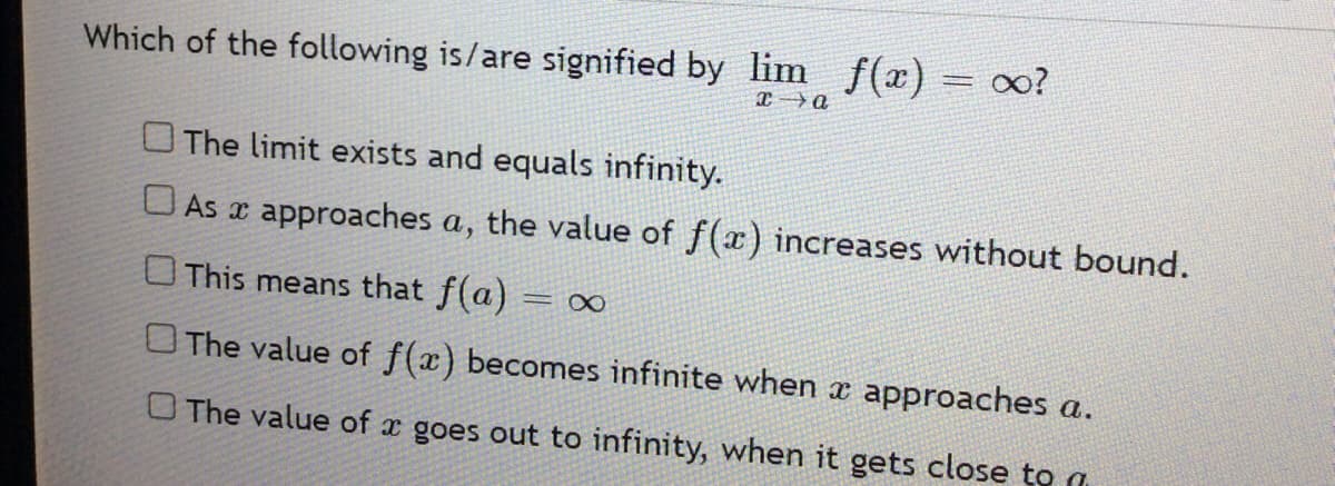 Which of the following is/are signified by lim f(x) = ∞?
x→a
The limit exists and equals infinity.
As
approaches a, the value of f(x) increases without bound.
This means that f(a) = ∞
The value of f(x) becomes infinite when x approaches a.
O The value of a goes out to infinity, when it gets close to