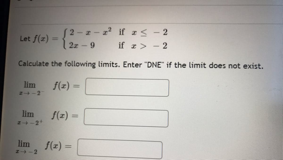 (2-x-x²
2x - 9
if x ≤ - 2
if x > - 2
Calculate the following limits. Enter "DNE" if the limit does not exist.
f(x) =
Let f(x) =
-
lim
H-2-
lim
24-2+
lim
I⇒-2
f(x) =
f(x) =