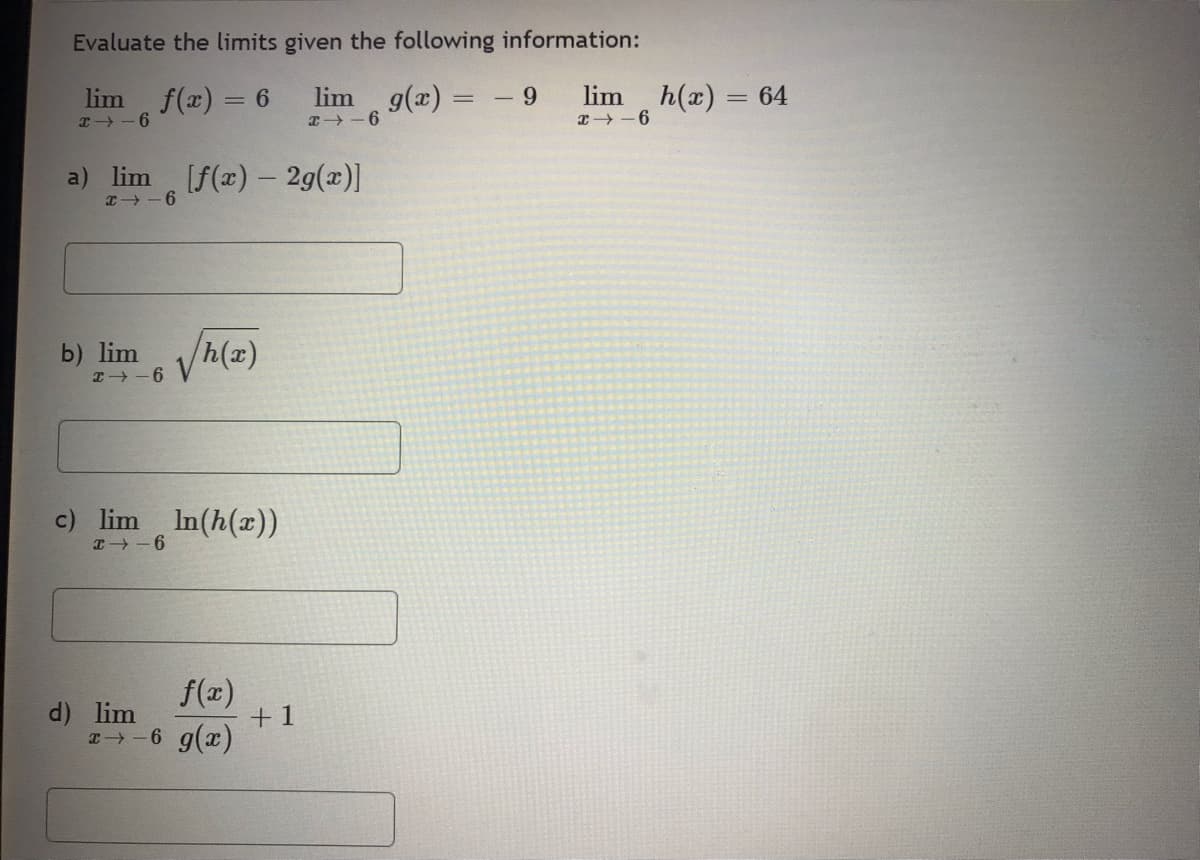Evaluate the limits given the following information:
lim f(x) = 6
lim g(x) =
24-6
x-6
a) lim [f(x) - 2g(x)]
x16
b) lim
24-6
h(x)
c) lim ln(h(x))
4-6
f(x)
x-6 g(x)
d) lim
+1
9
lim
x-6
h(x) = 64