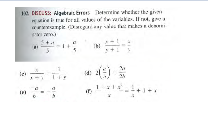 102. DISCUSS: Algebraic Errors Determine whether the given
equation is true for all values of the variables. If not, give a
counterexample. (Disregard any value that makes a denomi-
nator zero.)
x + 1
(b)
y + 1
5+ a
=1 +
5
%3D
(a)
y
1
a
2a
(d) 2
(c)
x +y
%3D
1+ y
2b
1 +x + x?
(f)
1
= -+1+ xr
a
(e)
b
%3D
