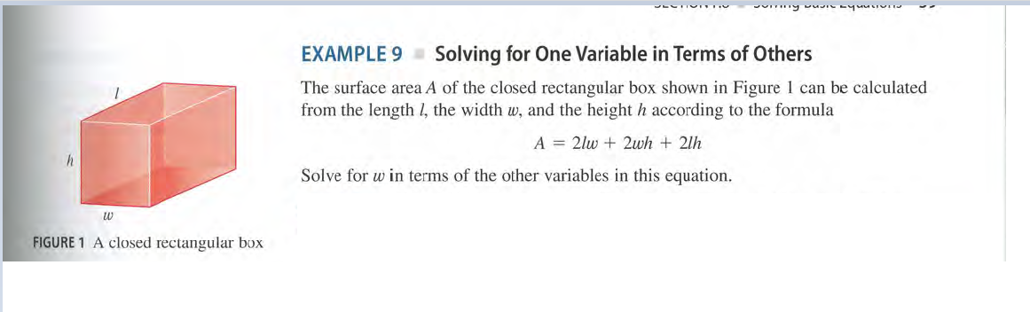 EXAMPLE 9 Solving for One Variable in Terms of Others
The surface area A of the closed rectangular box shown in Figure 1 can be calculated
from the length l, the width w, and the height h according to the formula
A = 2lw + 2wh + 2lh
Solve for w in terms of the other variables in this equation.
w
FIGURE 1 A closed rectangular box
