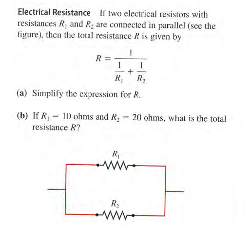 Electrical Resistance If two electrical resistors with
resistances R, and R2 are connected in parallel (see the
figure), then the total resistance R is given by
1
1
R,
R2
(a) Simplify the expression for R.
(b) If R = 10 ohms and R2
resistance R?
= 20 ohms, what is the total
R
R2
