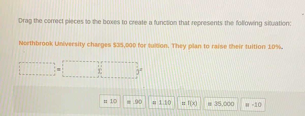 Drag the correct pieces to the boxes to create a function that represents the following situation:
Northbrook University charges $35,000 for tuition. They plan to raise their tuition 10%.
: 10
:.90
: 1.10
: f(x)
: 35,000
: -10
