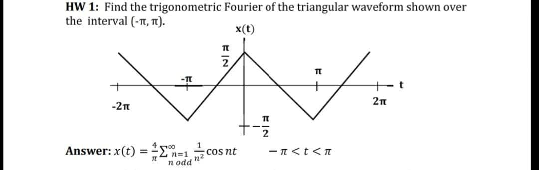 HW 1: Find the trigonometric Fourier of the triangular waveform shown over
the interval (-T, T).
x(t)
2п
-2t
4 n00
1
Answer: x(t) =En
2 n=1
Cos nt
n2
- n <t< TI
n odd
