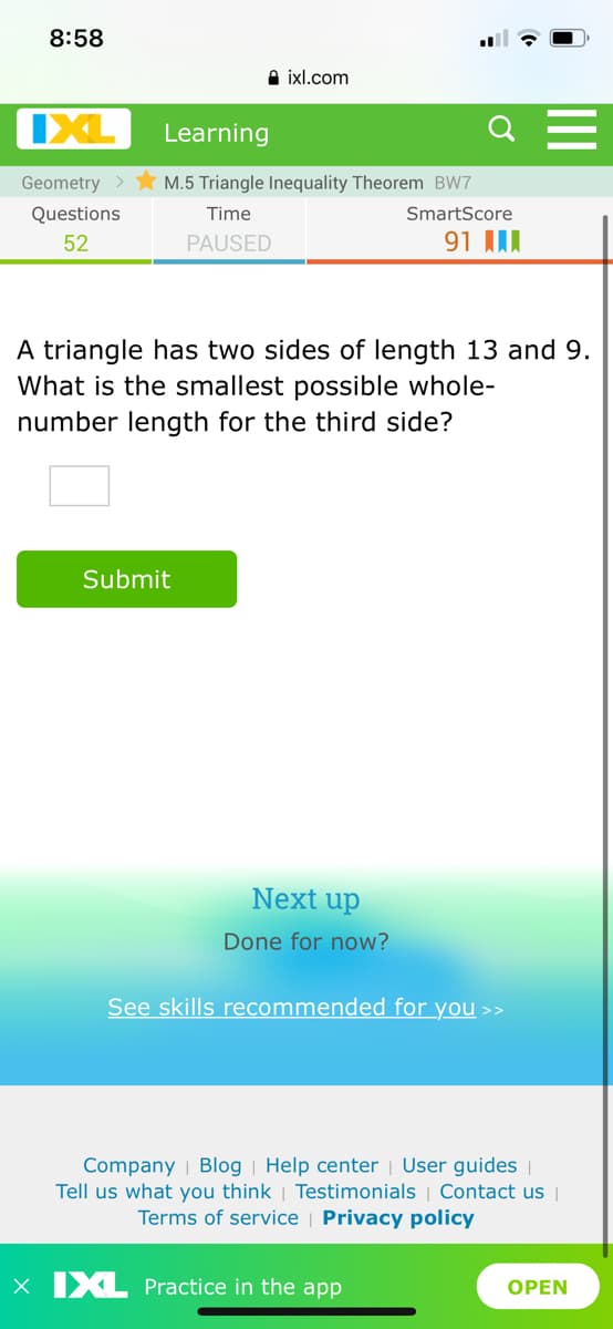 8:58
A ixl.com
IXL
Learning
Q
Geometry >
M.5 Triangle Inequality Theorem BW7
Questions
Time
SmartScore
52
PAUSED
91 II
A triangle has two sides of length 13 and 9.
What is the smallest possible whole-
number length for the third side?
Submit
Next up
Done for now?
See skills recommended for you >>
Company | Blog | Help center | User guides ||
Tell us what you think | Testimonials | Contact us |
Terms of service | Privacy policy
x IXL Practice in the app
OPEN
