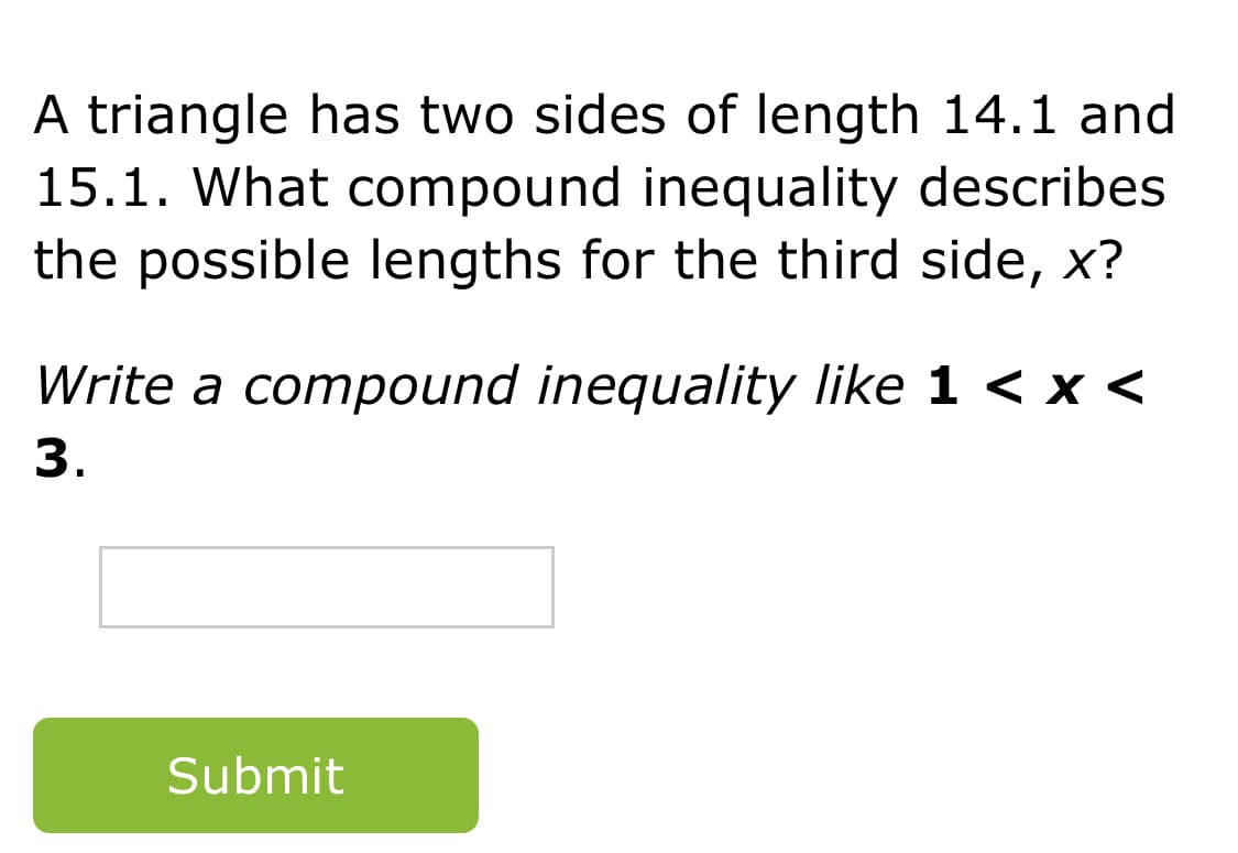 A triangle has two sides of length 14.1 and
15.1. What compound inequality describes
the possible lengths for the third side, x?
Write a compound inequality like 1 < x <
3.
Submit
