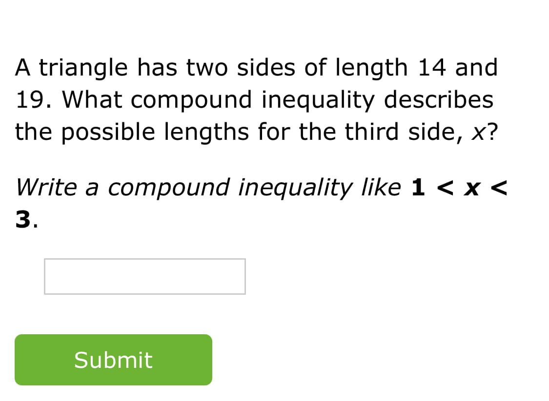 A triangle has two sides of length 14 and
19. What compound inequality describes
the possible lengths for the third side, x?
Write a compound inequality like 1 < x <
3.
Submit
