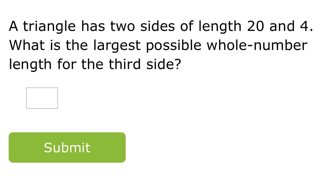 A triangle has two sides of length 20 and 4.
What is the largest possible whole-number
length for the third side?
Submit
