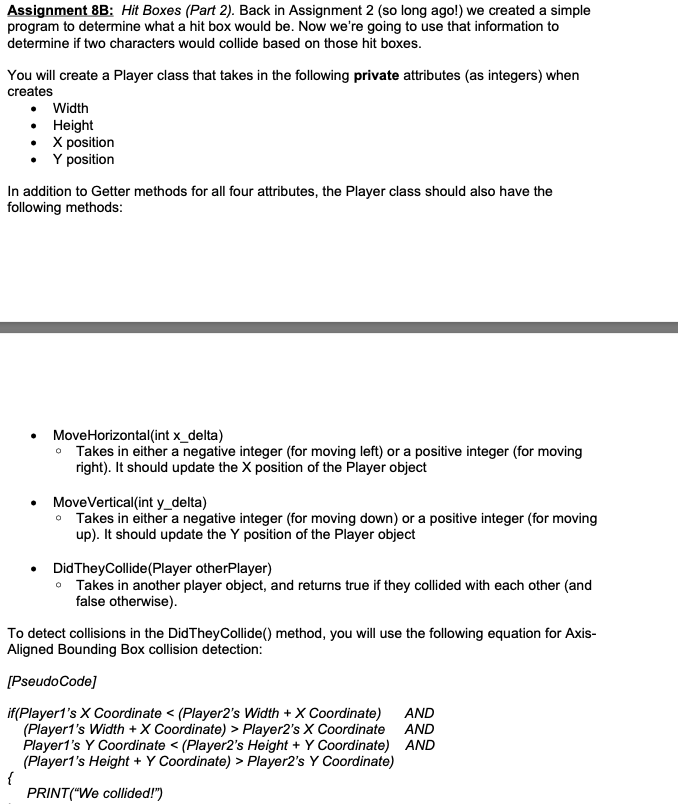 Assignment 8B: Hit Boxes (Part 2). Back in Assignment 2 (so long ago!) we created a simple
program to determine what a hit box would be. Now we're going to use that information to
determine if two characters would collide based on those hit boxes.
You will create a Player class that takes in the following private attributes (as integers) when
creates
• Width
• Height
• X position
• Y position
In addition to Getter methods for all four attributes, the Player class should also have the
following methods:
MoveHorizontal(int x_delta)
• Takes in either a negative integer (for moving left) or a positive integer (for moving
right). It should update the X position of the Player object
MoveVertical(int y_delta)
• Takes in either a negative integer (for moving down) or a positive integer (for moving
up). It should update the Y position of the Player object
DidTheyCollide(Player otherPlayer)
• Takes in another player object, and returns true if they collided with each other (and
false otherwise).
To detect collisions in the DidTheyCollide() method, you will use the following equation for Axis-
Aligned Bounding Box collision detection:
[PseudoCode]
AND
if(Player1's X Coordinate < (Player2's Width + X Coordinate)
(Player1's Width +X Coordinate) > Player2's X Coordinate AND
Player1's Y Coordinate < (Player2's Height + Y Coordinate) AND
(Player1's Height + Y Coordinate) > Player2's Y Coordinate)
{
PRINT("We collided!")
