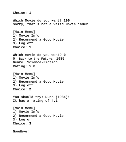 Choice: 1
Which Movie do you want? 100
Sorry, that's not a valid Movie index
[Main Menu]
1) Movie Info
2) Recommend a Good Movie
3) Log off
Choice: 1
Which movie do you want? 0
0. Back to the Future, 1985
Genre: Science-Fiction
Rating: 5.0
[Main Menu]
1) Movie Info
2) Recommend a Good Movie
3) Log off
Choice: 2
You should try: Dune (1984)!
It has a rating of 4.1
[Main Menu]
1) Movie Info
2) Recommend a Good Movie
3) Log off
Choice: 3
Goodbye!
