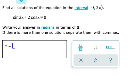 Find all solutions of the equation in the interval [0, 2n).
sin 2x+2 cosx=0
Write your answer in radians in terms of T.
If there is more than one solution, separate them with commas.
x =
olo
