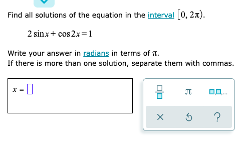 Find all solutions of the equation in the interval [0, 2n).
2 sinx+ cos 2x=1
Write your answer in radians in terms of T.
If there is more than one solution, separate them with commas.
