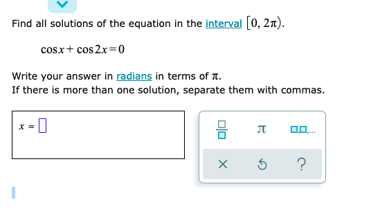 Find all solutions of the equation in the interval [0, 2n).
cosx+ cos 2x=0
Write your answer in radians in terms of T.
If there is more than one solution, separate them with commas.
X =
