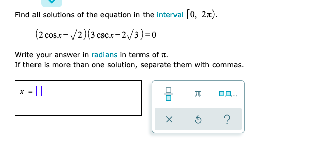 Find all solutions of the equation in the interval 0, 2n).
(2 cosx-/2)(3 cscx-2,/3)=0
Write your answer in radians in terms of T.
If there is more than one solution, separate them with commas.
?
