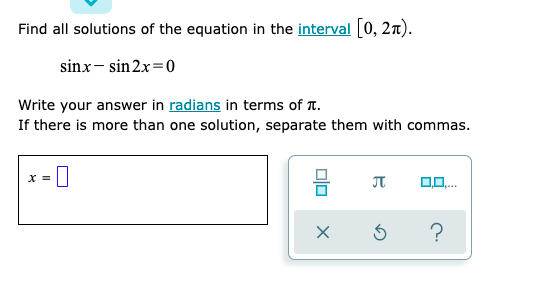 Find all solutions of the equation in the interval 0, 2n).
sinx- sin 2x=0
Write your answer in radians in terms of T.
If there is more than one solution, separate them with commas.
X =
JT
